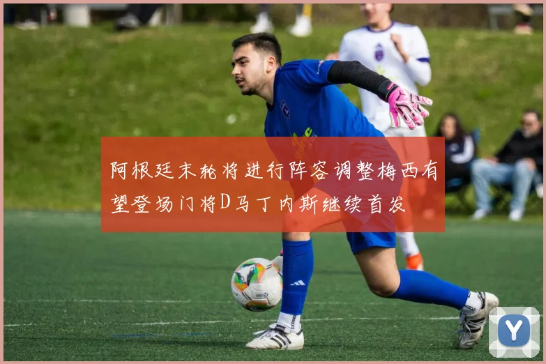 阿根廷末轮将进行阵容调整梅西有望登场门将D马丁内斯继续首发