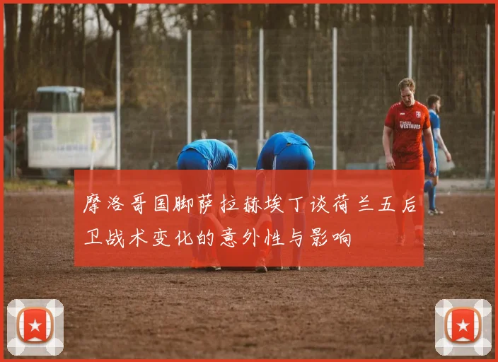 摩洛哥国脚萨拉赫埃丁谈荷兰五后卫战术变化的意外性与影响