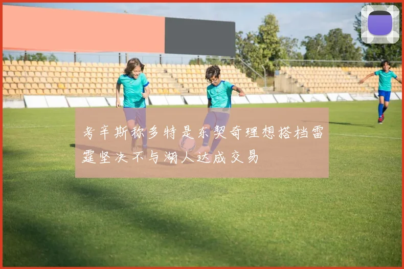 考辛斯称多特是东契奇理想搭档雷霆坚决不与湖人达成交易
